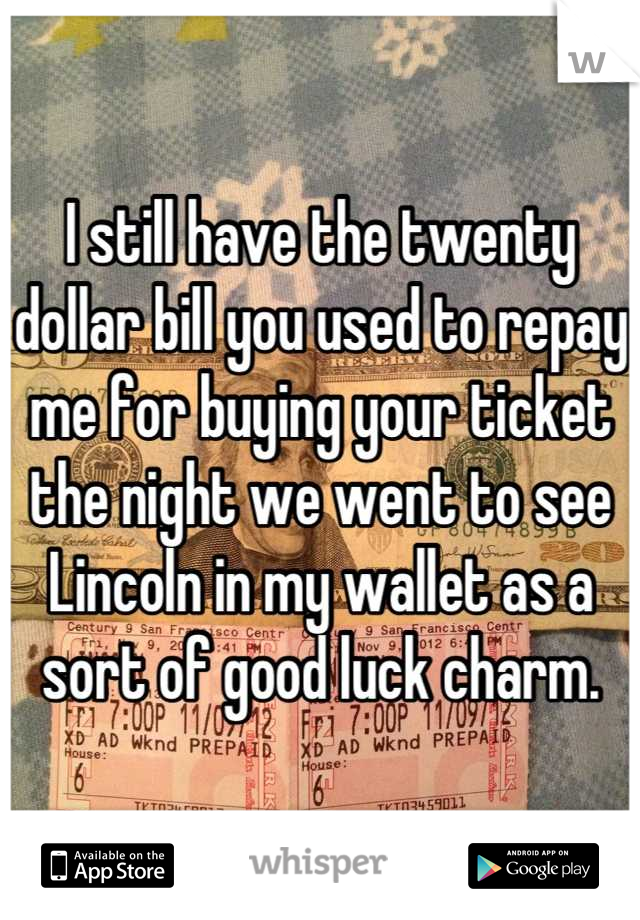 I still have the twenty dollar bill you used to repay me for buying your ticket the night we went to see Lincoln in my wallet as a sort of good luck charm.