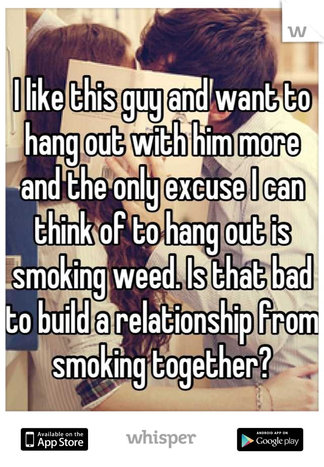 I like this guy and want to hang out with him more and the only excuse I can think of to hang out is smoking weed. Is that bad to build a relationship from smoking together?
