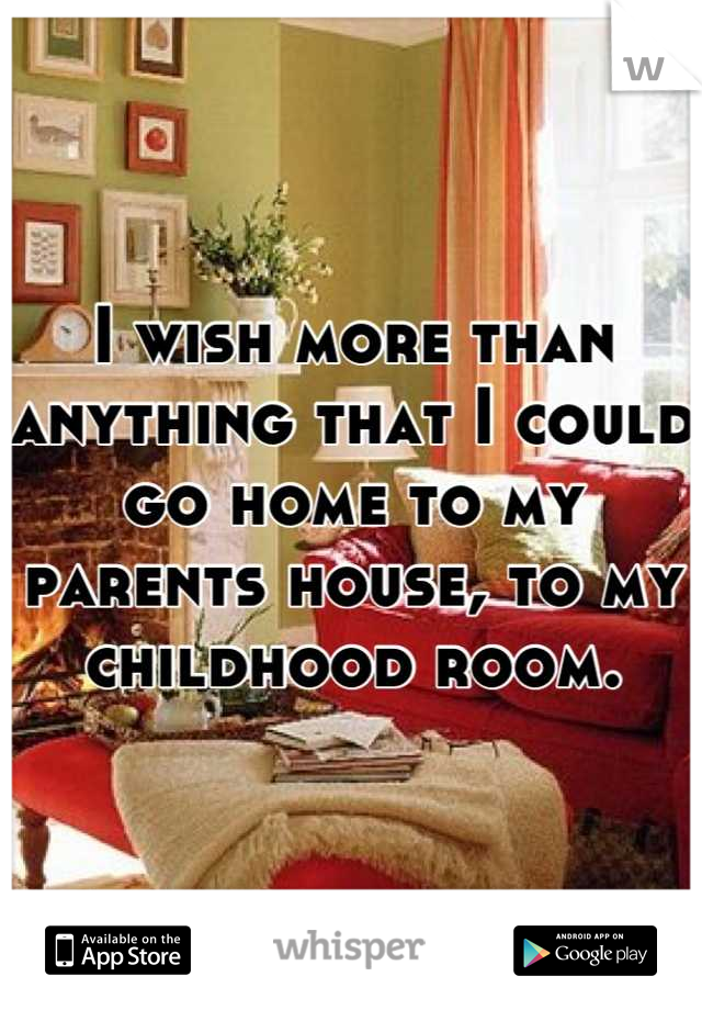 I wish more than anything that I could go home to my parents house, to my childhood room.