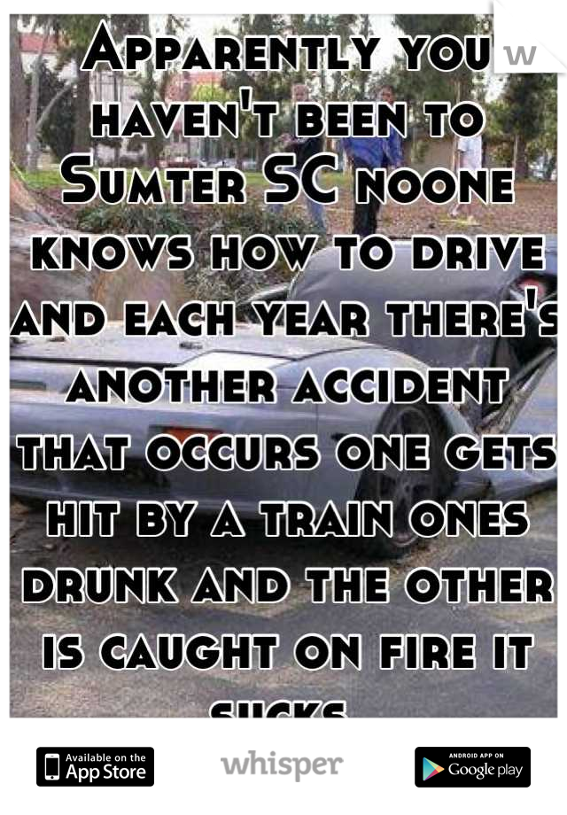 Apparently you haven't been to Sumter SC noone knows how to drive and each year there's another accident that occurs one gets hit by a train ones drunk and the other is caught on fire it sucks 