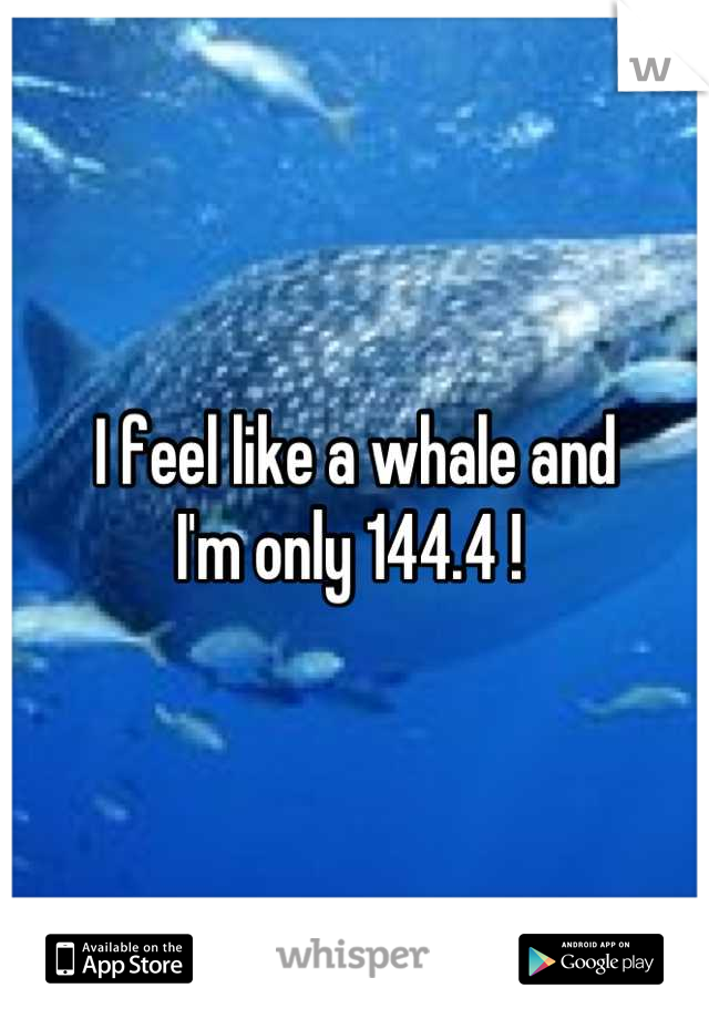 I feel like a whale and 
I'm only 144.4 ! 