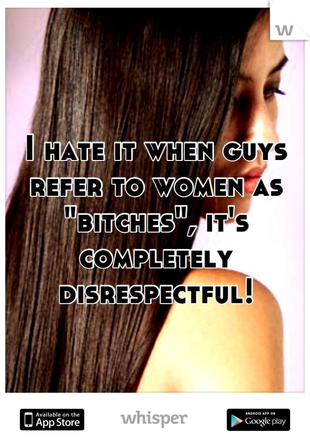 I hate it when guys refer to women as "bitches", it's completely disrespectful!