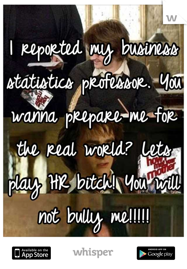 I reported my business statistics professor. You wanna prepare me for the real world? Lets play HR bitch! You will not bully me!!!!!
