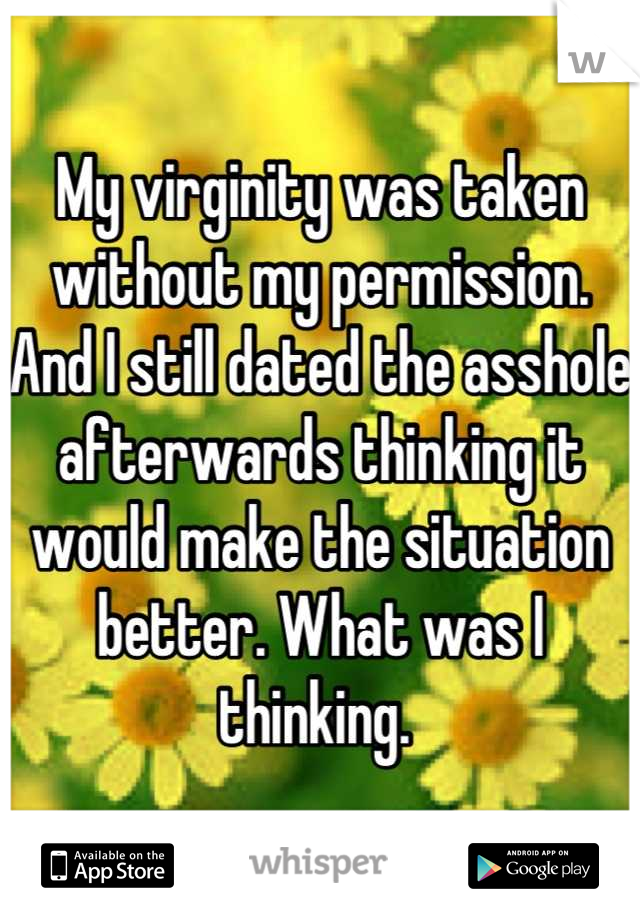 My virginity was taken without my permission. And I still dated the asshole afterwards thinking it would make the situation better. What was I thinking. 