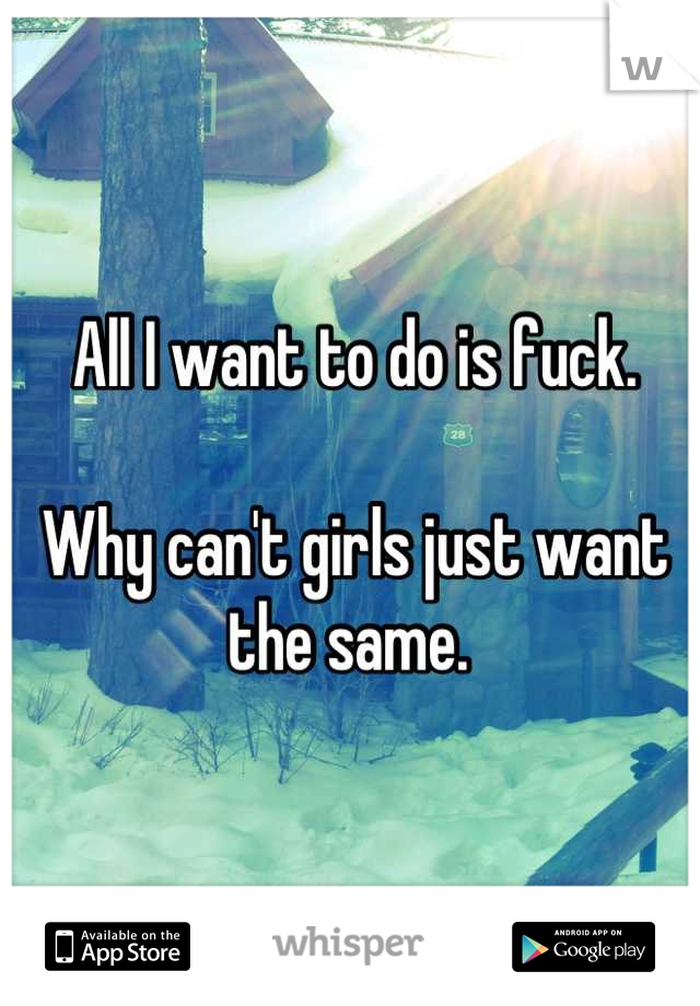 All I want to do is fuck. 

Why can't girls just want the same. 