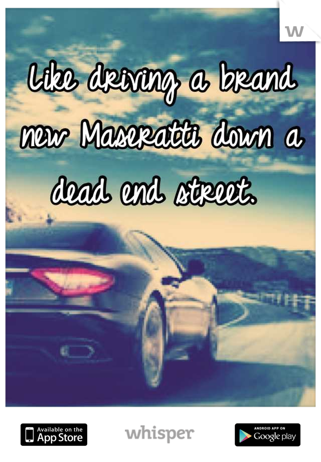 Like driving a brand new Maseratti down a dead end street. 