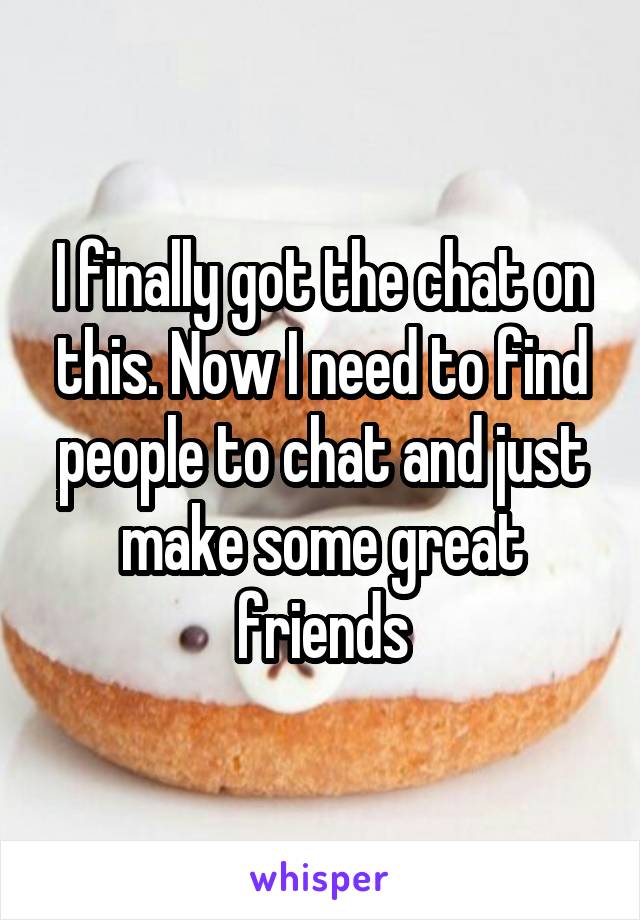 I finally got the chat on this. Now I need to find people to chat and just make some great friends