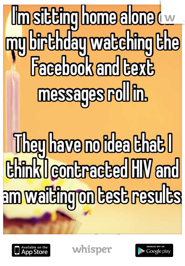 I'm sitting home alone on my birthday watching the Facebook and text messages roll in.

They have no idea that I think I contracted HIV and am waiting on test results.

I can't do this.