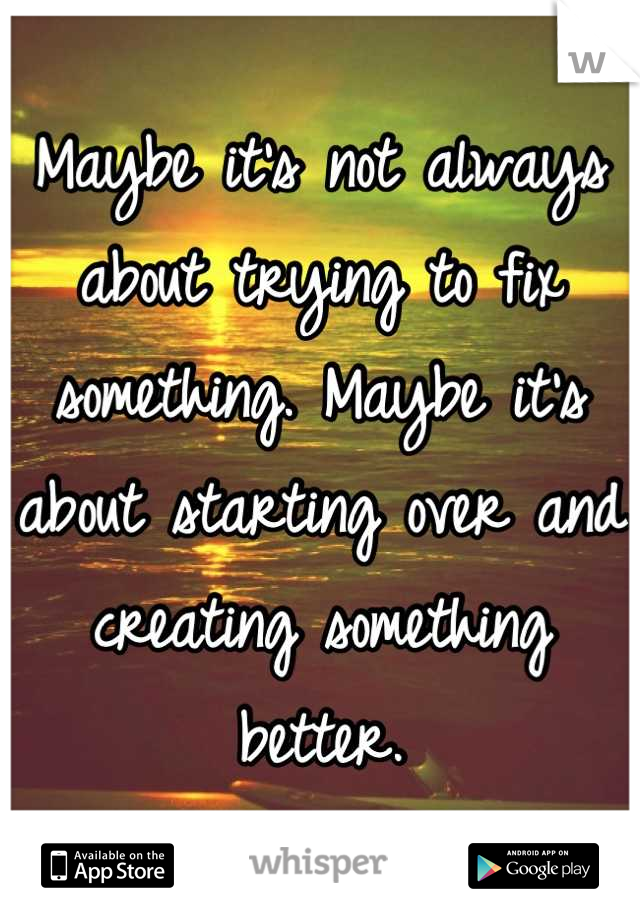 Maybe it's not always about trying to fix something. Maybe it's about starting over and creating something better.