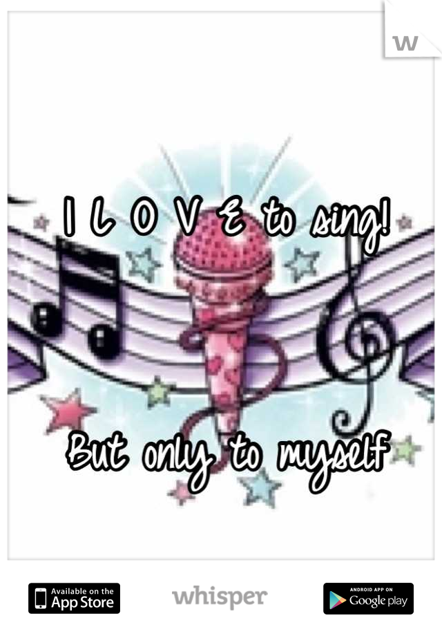 I L O V E to sing! 


But only to myself