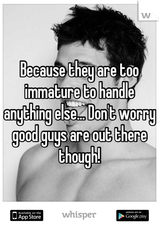 Because they are too immature to handle anything else... Don't worry good guys are out there though!