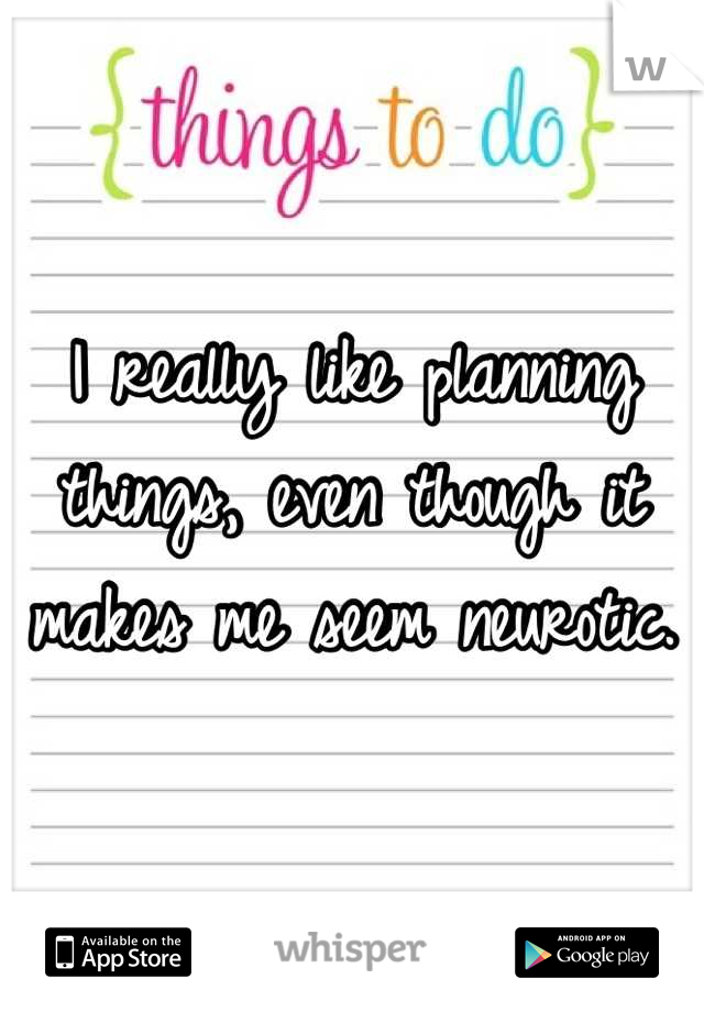 I really like planning things, even though it makes me seem neurotic.