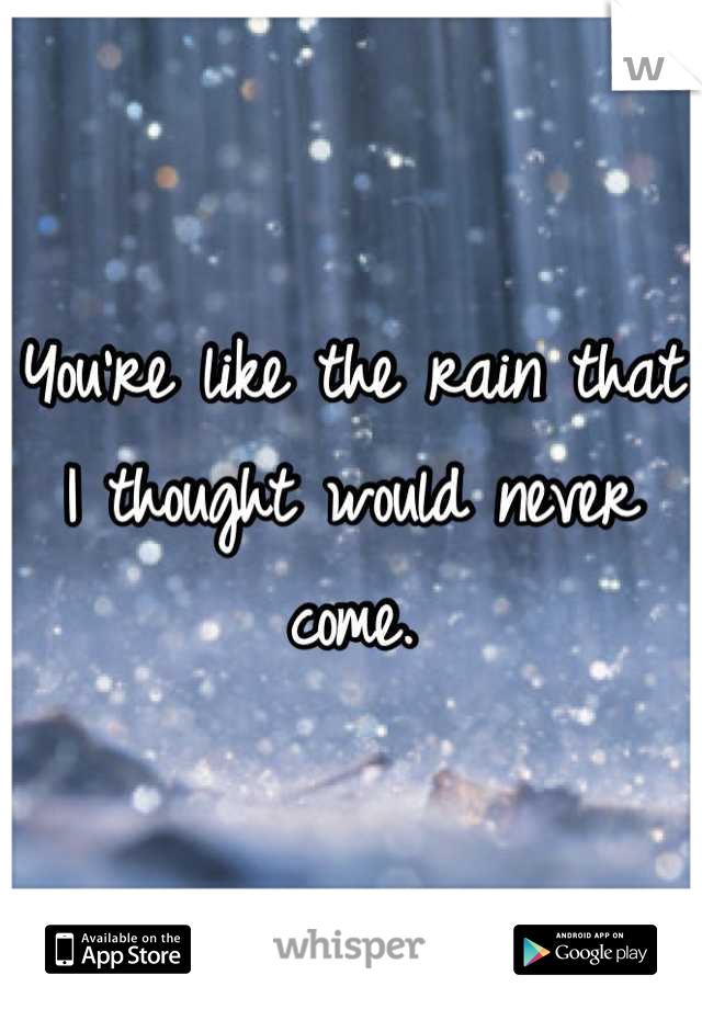 You're like the rain that I thought would never come.
