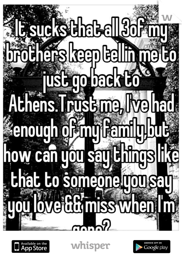 It sucks that all 3of my brothers keep tellin me to just go back to Athens.Trust me, I've had enough of my family,but how can you say things like that to someone you say you love && miss when I'm gone?