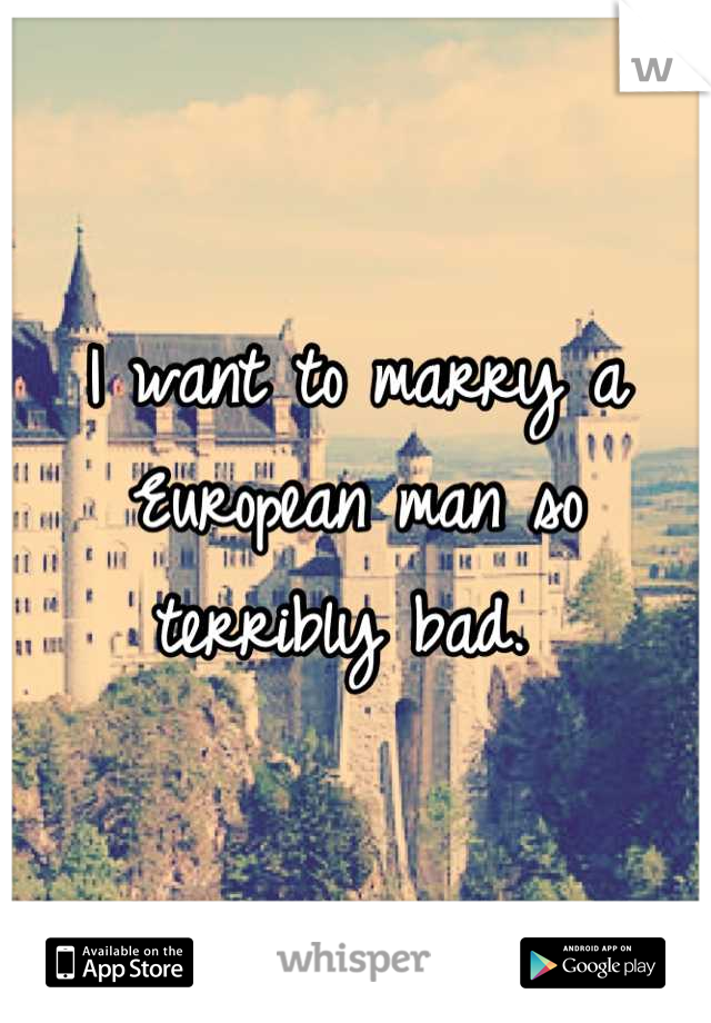 I want to marry a European man so terribly bad. 