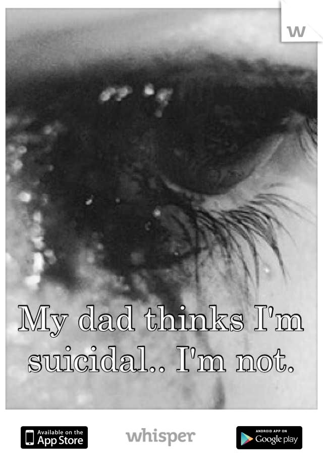 My dad thinks I'm suicidal.. I'm not.