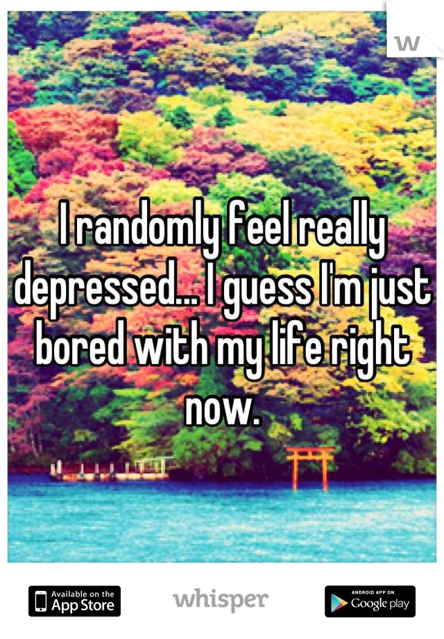 I randomly feel really depressed... I guess I'm just bored with my life right now.