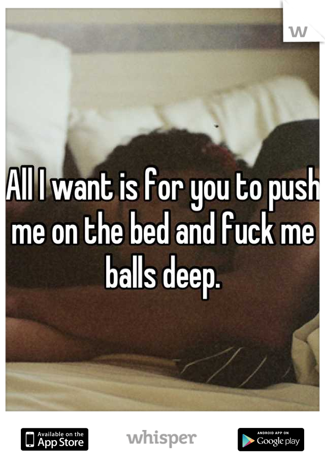 All I want is for you to push me on the bed and fuck me balls deep.