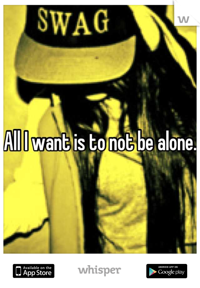 All I want is to not be alone.