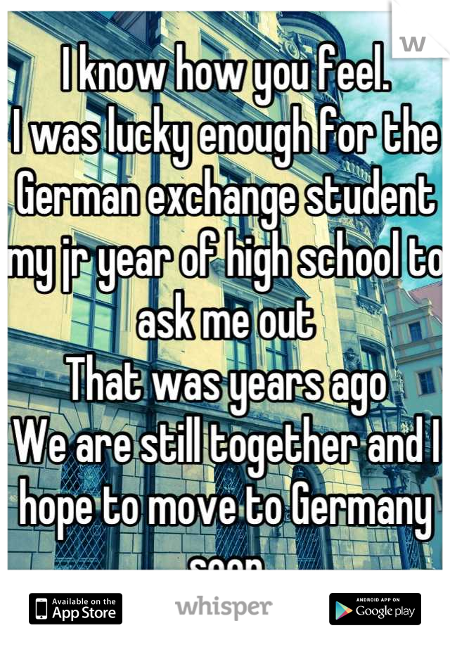 I know how you feel.
I was lucky enough for the German exchange student my jr year of high school to ask me out
That was years ago 
We are still together and I hope to move to Germany soon