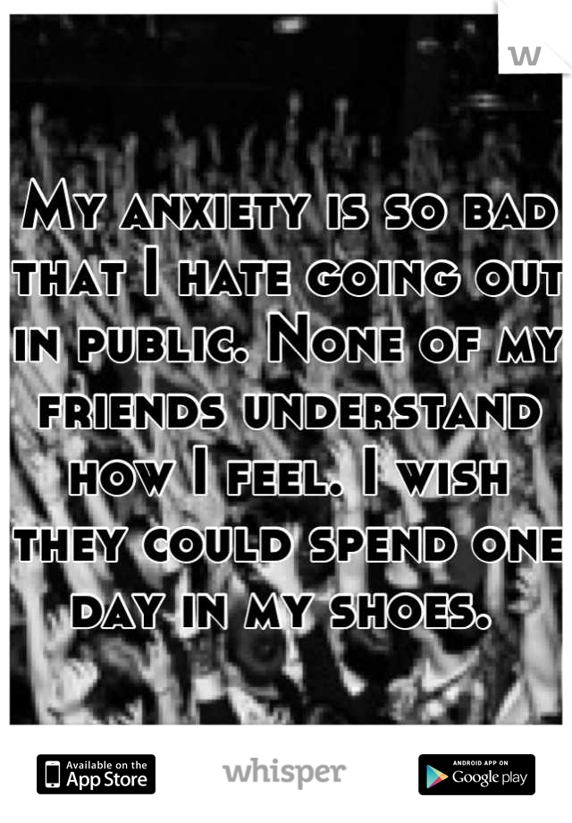 My anxiety is so bad that I hate going out in public. None of my friends understand how I feel. I wish they could spend one day in my shoes. 