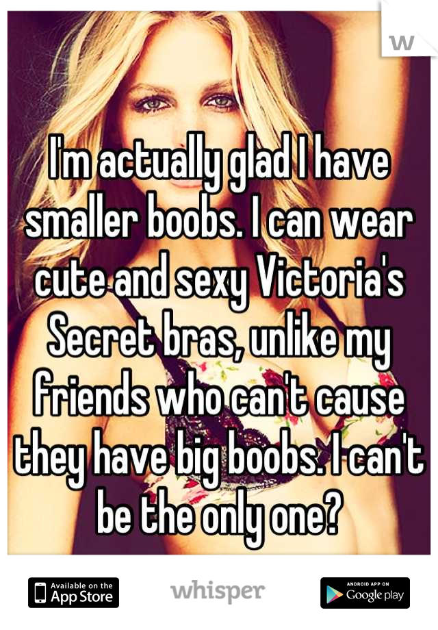 I'm actually glad I have smaller boobs. I can wear cute and sexy Victoria's Secret bras, unlike my friends who can't cause they have big boobs. I can't be the only one?