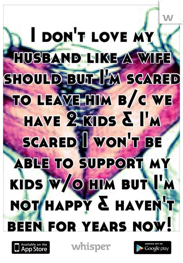 I don't love my husband like a wife should but I'm scared to leave him b/c we have 2 kids & I'm scared I won't be able to support my kids w/o him but I'm not happy & haven't been for years now! 