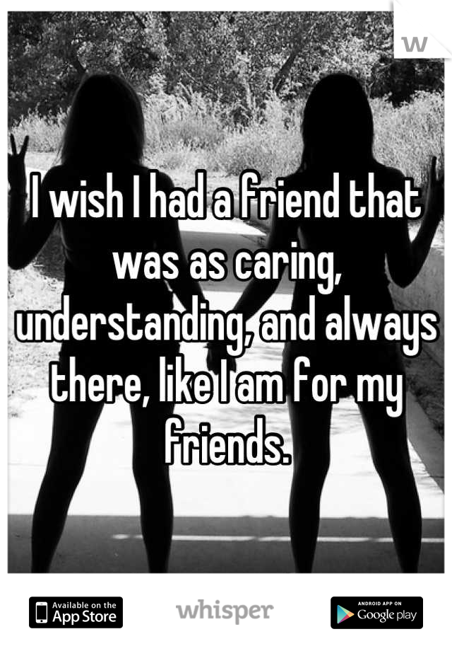 I wish I had a friend that was as caring, understanding, and always there, like I am for my friends.