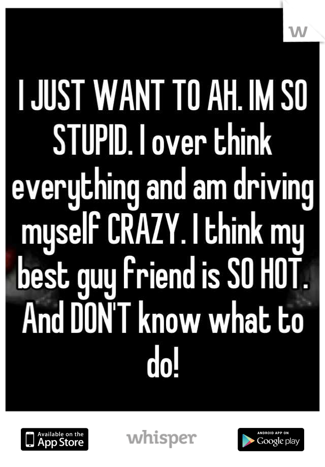 I JUST WANT TO AH. IM SO STUPID. I over think everything and am driving myself CRAZY. I think my best guy friend is SO HOT. And DON'T know what to do!
