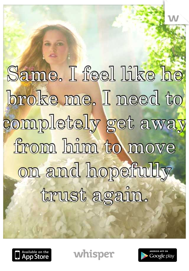 Same. I feel like he broke me. I need to completely get away from him to move on and hopefully trust again.