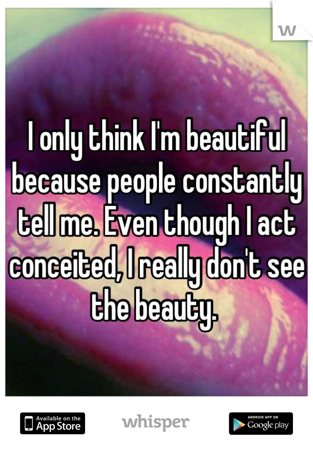 I only think I'm beautiful because people constantly tell me. Even though I act conceited, I really don't see the beauty. 