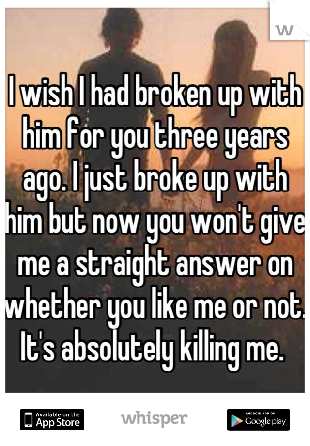 I wish I had broken up with him for you three years ago. I just broke up with him but now you won't give me a straight answer on whether you like me or not. It's absolutely killing me. 
