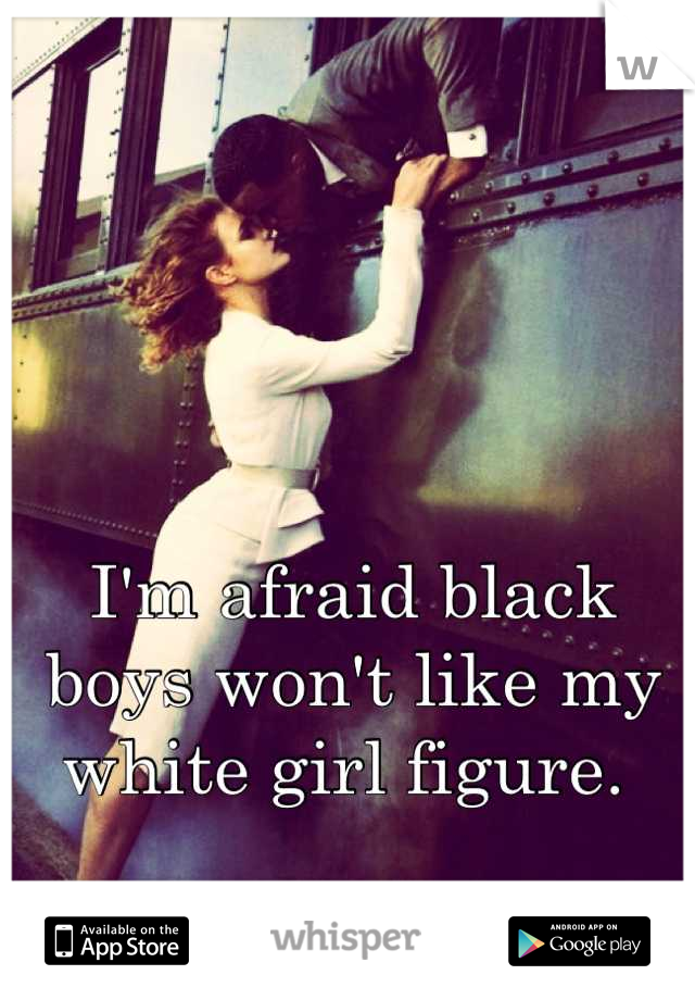I'm afraid black boys won't like my white girl figure. 