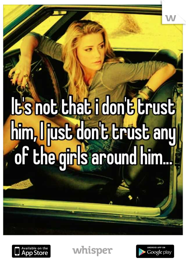 It's not that i don't trust him, I just don't trust any of the girls around him...