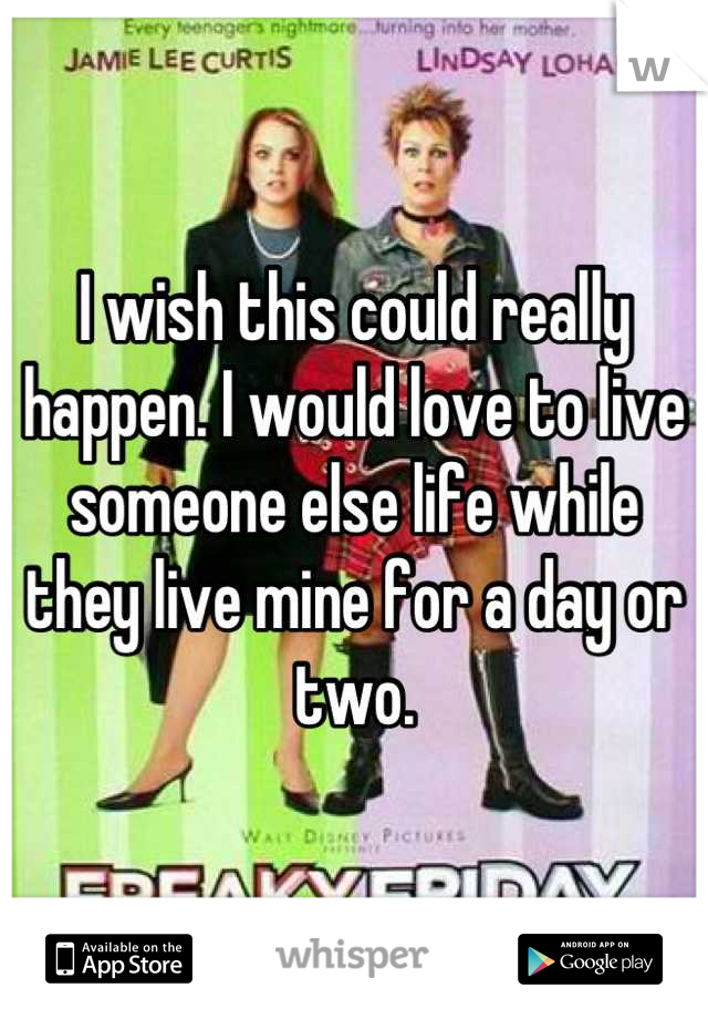 I wish this could really happen. I would love to live someone else life while they live mine for a day or two.
