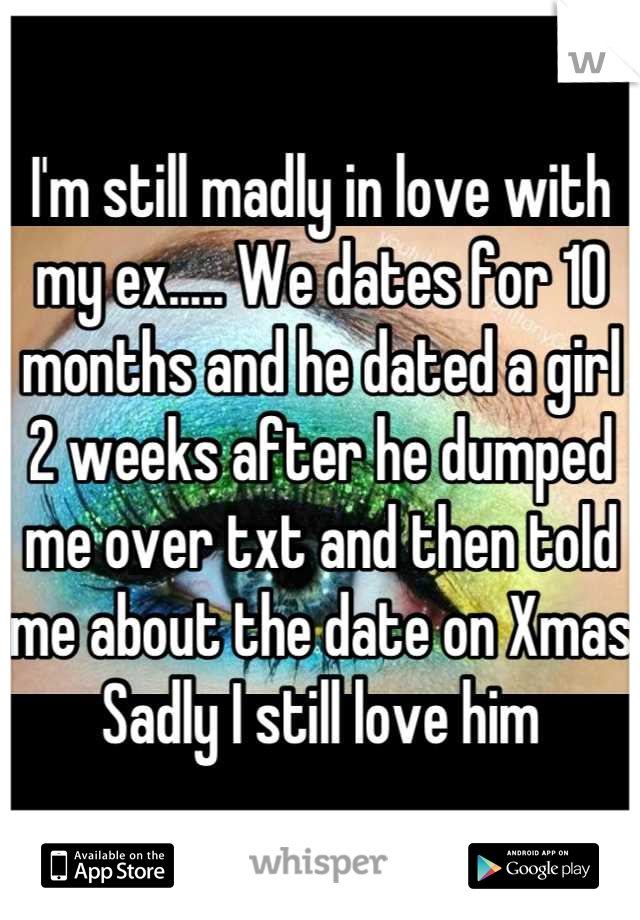 I'm still madly in love with my ex..... We dates for 10 months and he dated a girl 2 weeks after he dumped me over txt and then told me about the date on Xmas 
Sadly I still love him