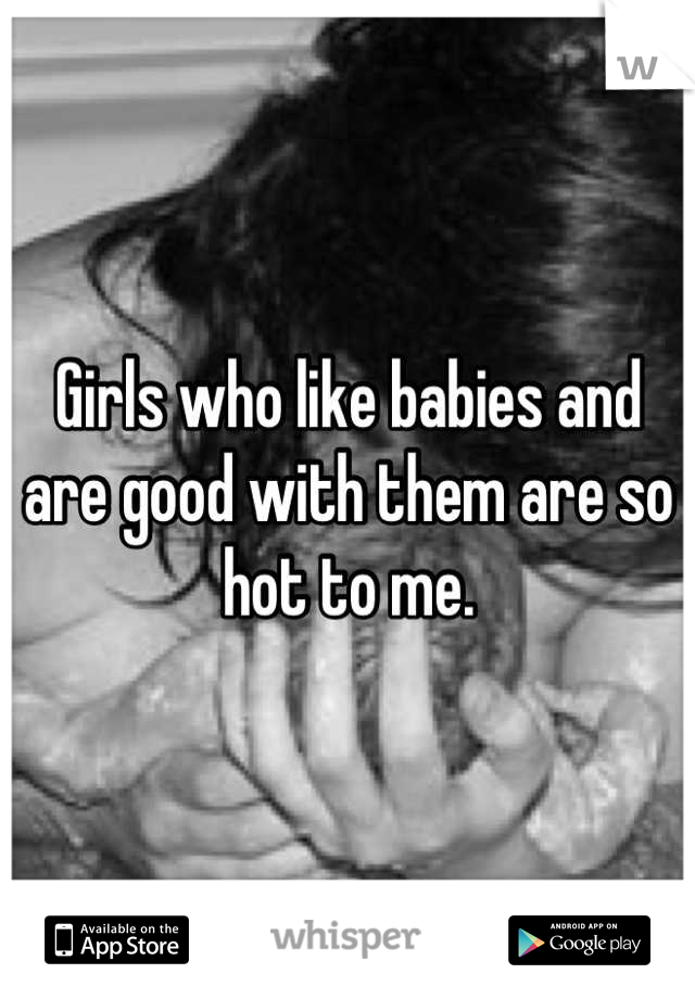 Girls who like babies and are good with them are so hot to me.