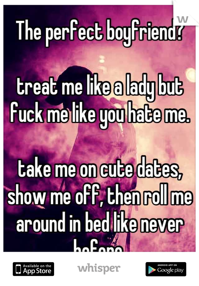 The perfect boyfriend?

treat me like a lady but fuck me like you hate me. 

take me on cute dates, show me off, then roll me around in bed like never before.