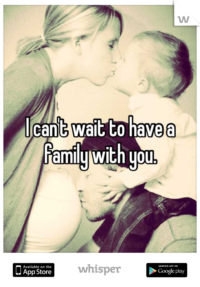 I can't wait to have a family with you.
