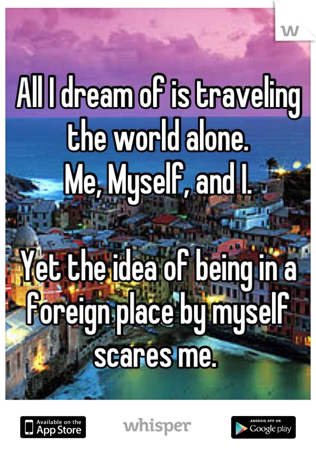 All I dream of is traveling the world alone.
Me, Myself, and I. 

Yet the idea of being in a foreign place by myself scares me. 