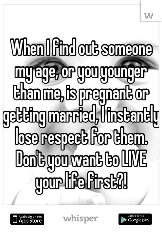 When I find out someone my age, or you younger than me, is pregnant or getting married, I instantly lose respect for them. Don't you want to LIVE your life first?!
