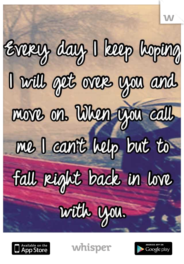 Every day I keep hoping I will get over you and move on. When you call me I can't help but to fall right back in love with you.