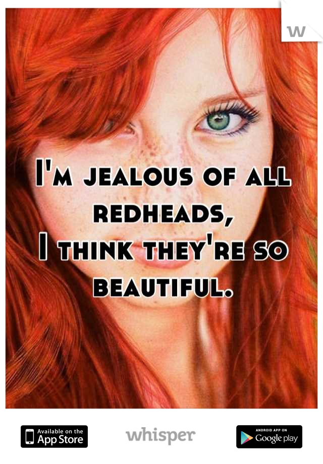 I'm jealous of all redheads,
I think they're so beautiful.