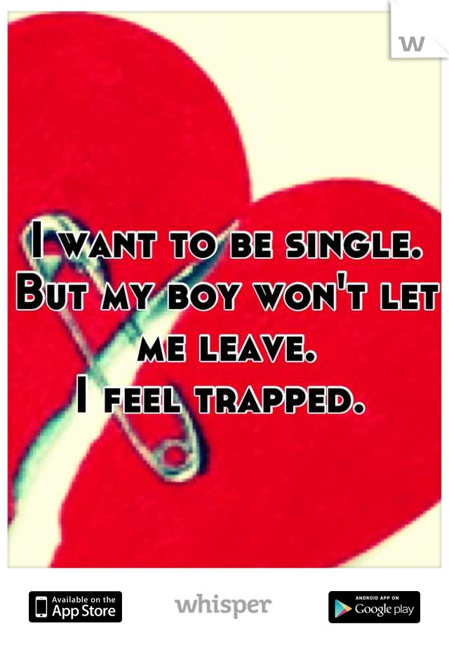 I want to be single. 
But my boy won't let me leave. 
I feel trapped. 