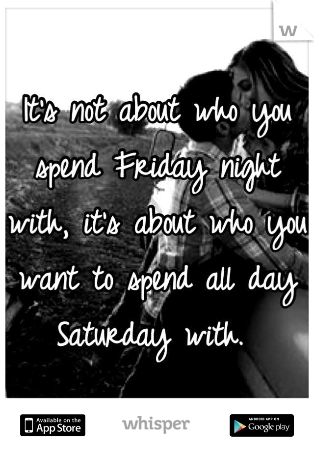 It's not about who you spend Friday night with, it's about who you want to spend all day Saturday with. 