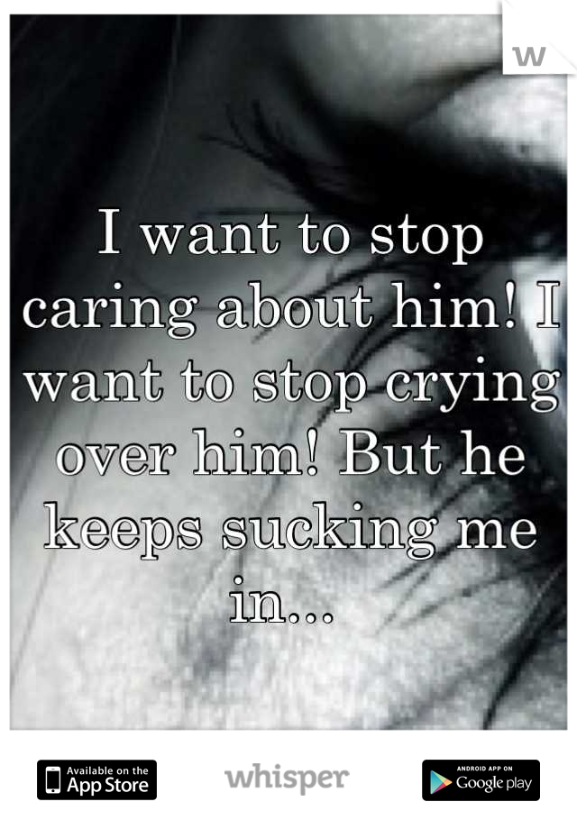 I want to stop caring about him! I want to stop crying over him! But he keeps sucking me in... 