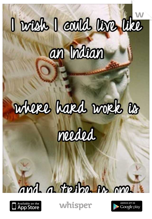 I wish I could live like an Indian

where hard work is needed

and a tribe is one.