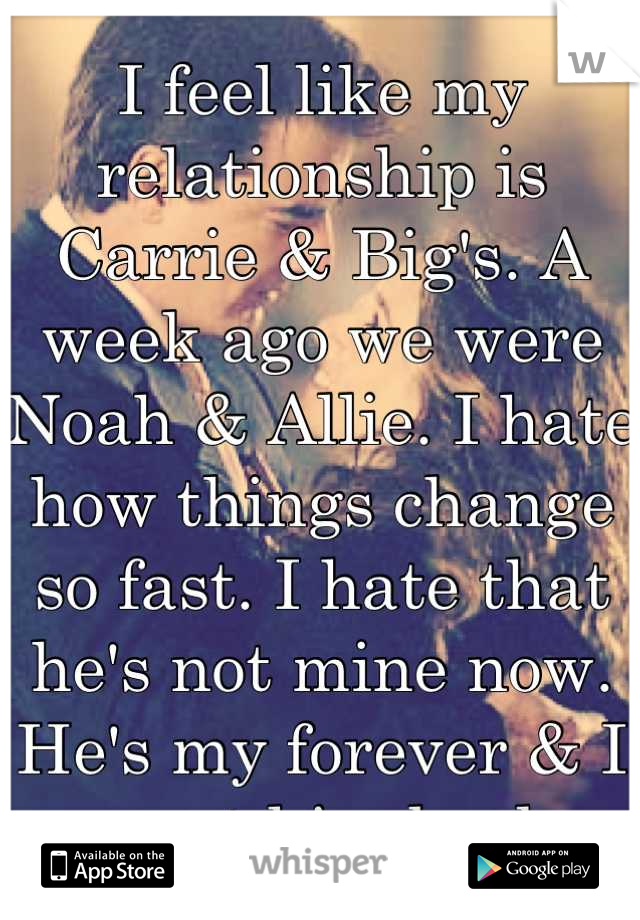 I feel like my relationship is Carrie & Big's. A week ago we were Noah & Allie. I hate how things change so fast. I hate that he's not mine now. He's my forever & I want him back