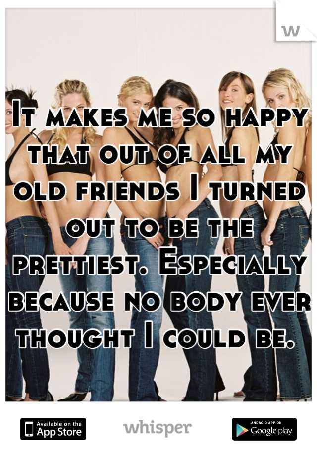 It makes me so happy that out of all my old friends I turned out to be the prettiest. Especially because no body ever thought I could be. 