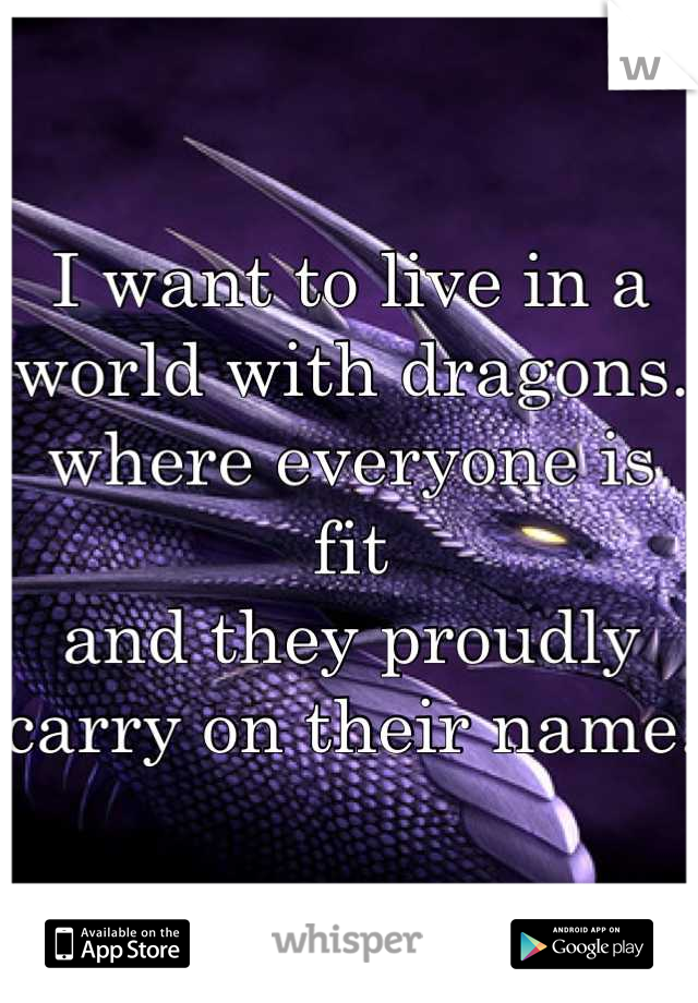 I want to live in a world with dragons.
where everyone is fit
and they proudly
carry on their name.